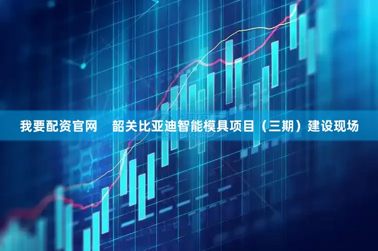 我要配资官网    韶关比亚迪智能模具项目（三期）建设现场