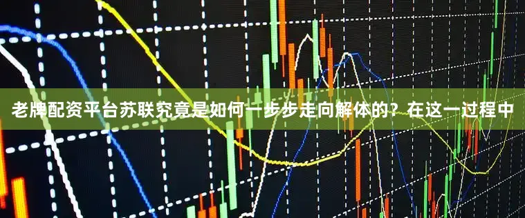 老牌配资平台苏联究竟是如何一步步走向解体的？在这一过程中