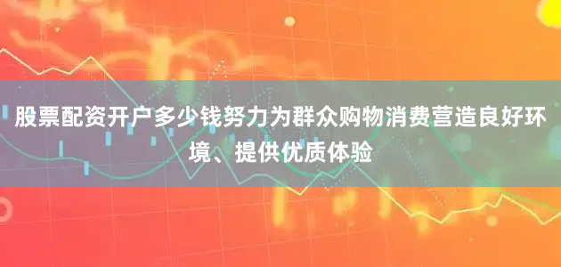 股票配资开户多少钱努力为群众购物消费营造良好环境、提供优质体验