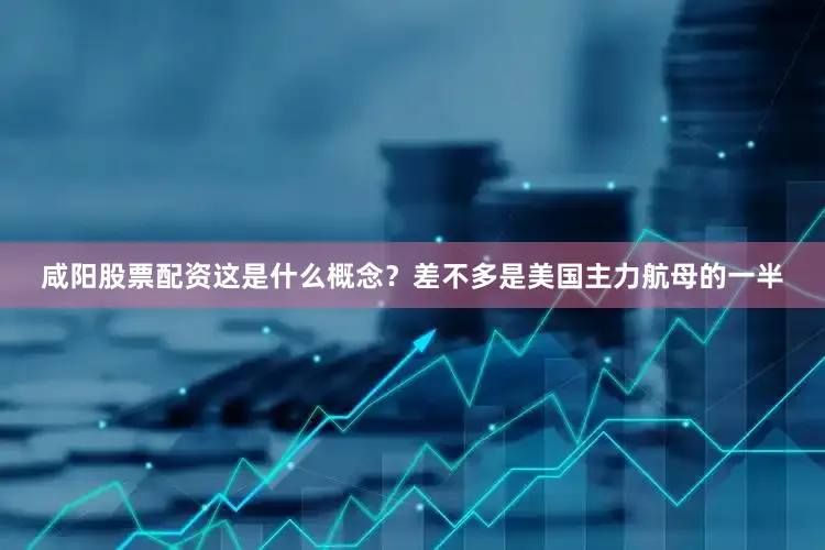 咸阳股票配资这是什么概念？差不多是美国主力航母的一半